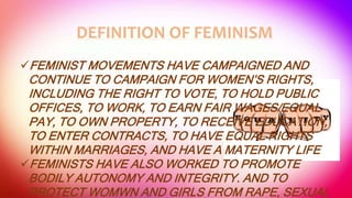 DEFINITION OF FEMINISM
FEMINIST MOVEMENTS HAVE CAMPAIGNED AND
CONTINUE TO CAMPAIGN FOR WOMEN’S RIGHTS,
INCLUDING THE RIGHT TO VOTE, TO HOLD PUBLIC
OFFICES, TO WORK, TO EARN FAIR WAGES/EQUAL
PAY, TO OWN PROPERTY, TO RECEIVE EDUCATION,
TO ENTER CONTRACTS, TO HAVE EQUAL RIGHTS
WITHIN MARRIAGES, AND HAVE A MATERNITY LIFE
FEMINISTS HAVE ALSO WORKED TO PROMOTE
BODILY AUTONOMY AND INTEGRITY. AND TO
PROTECT WOMWN AND GIRLS FROM RAPE, SEXUAL
 