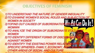 OBJECTIVES OF FEMINISM
1)TO UNDERSTAND THE NATURE OF GENDER INEQUALITY
2)TO EXAMINE WOMEN’S SOCIAL ROLES AND SUBJECTION OF
WOMEN IN SOCIETY
3)TOFIND OUT CAUSES OF SUBORDINATION STATUS OF
WOMWN
4)TO ANALYZE THE ORIGIN OF SUBORDINATE STATUS OF
WOMEN
5)TO IDENTIFY DIFFERENT FORMS OF DISCRIMINATION
AGAINST WOMEN
6)TO IDENTIFY THE EXISTING POWER RELATIONSHIPS IN
SPECIFIC SPHERES- FAMILY, ECONOMY, POLITICAL AND
OTHER AREAS OF SOCIAL AND CULTURE
 