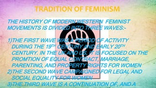 TRADITION OF FEMINISM
THE HISTORY OF MODERN WESTERN FEMINIST
MOVEMENTS IS DIVIDED INTO THREE WAVES:-
1)THE FIRST WAVE WAS A PERIOD OF ACTIVITY
DURING THE 19TH CENTURY AND EARLY 20TH
CENTURY. IN THE UK AND US, IT IS FOCUSED ON THE
PROMTION OF EQUAL CONTRACT, MARRIAGE,
PARENTING, AND PROPERTY RIGHTS FOR WOMEN
2)THE SECOND WAVE CAMPAIGNED FOR LEGAL AND
SOCIAL EQUALITY FOR WOMEN
3)THE THIRD WAVE IS A CONTINUATION OF, AND A
 