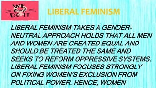 LIBERAL FEMINISM
LIBERAL FEMINISM TAKES A GENDER-
NEUTRAL APPROACH HOLDS THAT ALL MEN
AND WOMEN ARE CREATED EQUAL AND
SHOULD BE TREATED THE SAME AND
SEEKS TO REFORM OPPRESSIVE SYSTEMS.
LIBERAL FEMINISM FOCUSES STRONGLY
ON FIXING WOMEN’S EXCLUSION FROM
POLITICAL POWER. HENCE, WOMEN
 