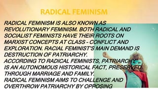 RADICAL FEMINISM
RADICAL FEMINISM IS ALSO KNOWN AS
REVOLUTIONARY FEMINISM. BOTH RADICAL AND
SOCIALIST FEMINISTS HAVE THEIR ROOTS ON
MARXIST CONCEPTS AT CLASS – CONFLICT AND
EXPLORATION. RACIAL FEMINIST’S MAIN DEMAND IS
DESTRUCTION OF PATRIARCHY.
ACCORDING TO RADICAL FEMINISTS, PATRIARCHY
IS AN AUTONOMOUS HISTORICAL FACT, PRESERVED
THROUGH MARRIAGE AND FAMILY.
RADICAL FEMINISM AIMS TO CHALLENGE AND
OVERTHROW PATRIARCHY BY OPPOSING
 