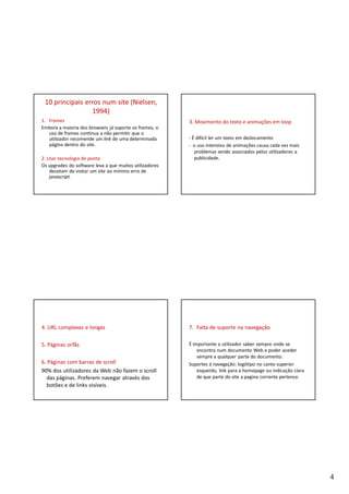 10 principais erros num site (Nielsen,
                 1994)
1. Frames                                                3. Movimento do texto e animações em loop
Embora a maioria dos browsers já suporte os frames, o
   uso de frames continua a não permitir que o
   utilizador recomende um link de uma determinada       - É difícil ler um texto em deslocamento
   página dentro do site.                                - o uso intensivo de animações causa cada vez mais
                                                            problemas sendo associados pelos utilizadores a
2. Usar tecnologia de ponta                                 publicidade.
Os upgrades do software leva a que muitos utilizadores
    desistam de visitar um site ao mínimo erro de
    javascript.




4. URL complexas e longas                                7. Falta de suporte na navegação

5. Páginas orfãs                                         É importante o utilizador saber sempre onde se
                                                             encontra num documento Web e poder aceder
                                                             sempre a qualquer parte do documento.
6. Páginas com barras de scroll                          Suportes á navegação: logótipo no canto superior
90% dos utilizadores da Web não fazem o scroll               esquerdo, link para a homepage ou indicação clara
  das páginas. Preferem navegar através dos                  de que parte do site a pagina corrente pertence.
  botões e de links visíveis.




                                                                                                                 4
 