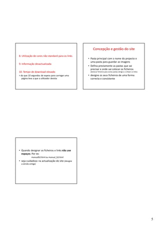 Concepção e gestão do site
8. Utilização de cores não standard para os links
                                                    • Pasta principal com o nome do projecto e
                                                      uma pasta para guardar as imagens
9. Informação desactualizada
                                                    • Defina previamente as pastas que vai
                                                      precisar e onde vai colocar os ficheiros
10. Tempo de download elevado                         (deslocar ficheiros para outras pastas obriga-o a refazer os links)

+ do que 10 segundos de espera para carregar uma    • designe os seus ficheiros de uma forma
   página leva a que o utilizador desista             correcta e consistente




• Quando designar os ficheiros e links não use
  espaços. Por ex:
             manualEd.html ou manual_Ed.html
• seja cuidadoso na actualização do site (designe
  a versão antiga)




                                                                                                                            5
 