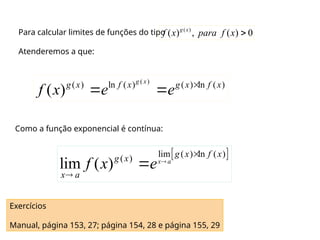 Para calcular limites de funções do tipo
Atenderemos a que:
( )
( ) , ( ) 0
g x
f x para f x 
( )
( ) ln ( ) ( ) ln ( )
( )
g x
g x f x g x f x
f x e e 
 
Como a função exponencial é contínua:
 
lim ( ) ln ( )
( )
lim ( ) x a
g x f x
g x
x a
f x e 



Exercícios
Manual, página 153, 27; página 154, 28 e página 155, 29
 