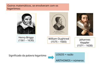 Outros matemáticos, se envolveram com os
logaritmos:
Henry Briggs
(1561 – 1630) Johannes
Keppler
(1571 – 1630)
LOGOS = razão
ARITHOMOS = números
Significado da palavra logaritmo
William Oughtred
(1575 – 1660)
 