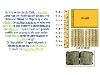 No início do século XVII, o escocês
John Napier inventou um dispositivo
chamado Ossos de Napier que são
tabelas de multiplicação gravadas em
bastão, o que evitava a memorização
da tabuada, e que trouxe um grande
auxílio em execução de operações
aritméticas como multiplicações e
divisões longas.
O dispositivo foi aperfeiçoado é
empregado pelos engenheiros,
através da régua de cálculo.
 