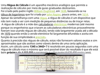 Uma Régua de Cálculo é um aparelho mecânico analógico que permite a
realização de cálculos por meio de guias graduadas deslizantes.
Foi criado pelo padre inglês William Oughtred, em 1638, baseando-se na
tábua de logaritmos que foi criada por John Napier, pouco antes, em 1614.
Apesar da semelhança com uma régua, a régua de cálculos é um dispositivo que
não tem nada a ver com medição de pequenas distâncias ou de traçar retas.
A régua de cálculo é a mãe das calculadoras eletrónicas modernas (até mesmo
porque os engenheiros que criaram as calculadoras electrónicas provavelmente
fizeram isso usando réguas de cálculo), tendo sido largamente usada até a década
de 1970 quando então a versão eletrónica foi largamente difundida e aceita em
função de sua simplicidade e precisão.
Quanto à precisão das réguas de cálculo, estas não fornecem valores exatos e sim
aproximados que são aceitos como viáveis dentro de uma certa aplicação.
Assim, um cálculo como 1345 x 3442= ? é resolvido em poucos segundos com uma
régua de cálculo mas o máximo que será possível dizer do resultado é que ele está
bem próximo de 4.650.000 e raramente o valor exato (4.629.490 neste caso).
 