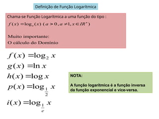Definição de Função Logarítmica
Chama-se Função Logarítmica a uma função do tipo :
( ) log ( ) ( 0, 1, )
Muito importante:
O cálculo do Domínio
a
f x x a a x IR
   
2
1
2
1
( ) log
( ) ln
( ) log
( ) log
( ) log
e
f x x
g x x
h x x
p x x
i x x





NOTA:
A função logarítmica é a função inversa
da função exponencial e vice-versa.
 