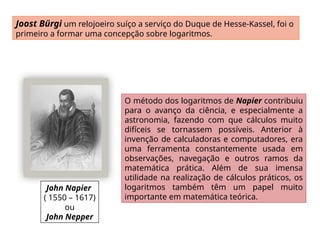 John Napier
( 1550 – 1617)
ou
John Nepper
Joost Bürgi um relojoeiro suíço a serviço do Duque de Hesse-Kassel, foi o
primeiro a formar uma concepção sobre logaritmos.
O método dos logaritmos de Napier contribuiu
para o avanço da ciência, e especialmente a
astronomia, fazendo com que cálculos muito
difíceis se tornassem possíveis. Anterior à
invenção de calculadoras e computadores, era
uma ferramenta constantemente usada em
observações, navegação e outros ramos da
matemática prática. Além de sua imensa
utilidade na realização de cálculos práticos, os
logaritmos também têm um papel muito
importante em matemática teórica.
 