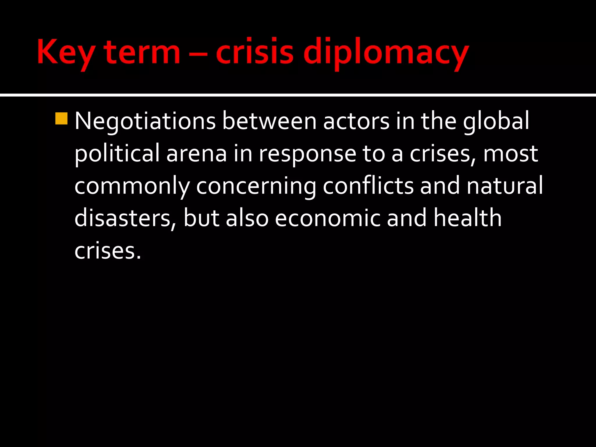  Negotiations between actors in the global
 political arena in response to a crises, most
 commonly concerning conflicts and natural
 disasters, but also economic and health
 crises.
 