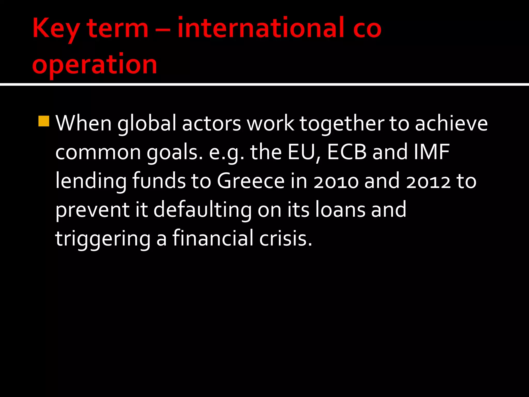  When global actors work together to achieve
 common goals. e.g. the EU, ECB and IMF
 lending funds to Greece in 2010 and 2012 to
 prevent it defaulting on its loans and
 triggering a financial crisis.
 