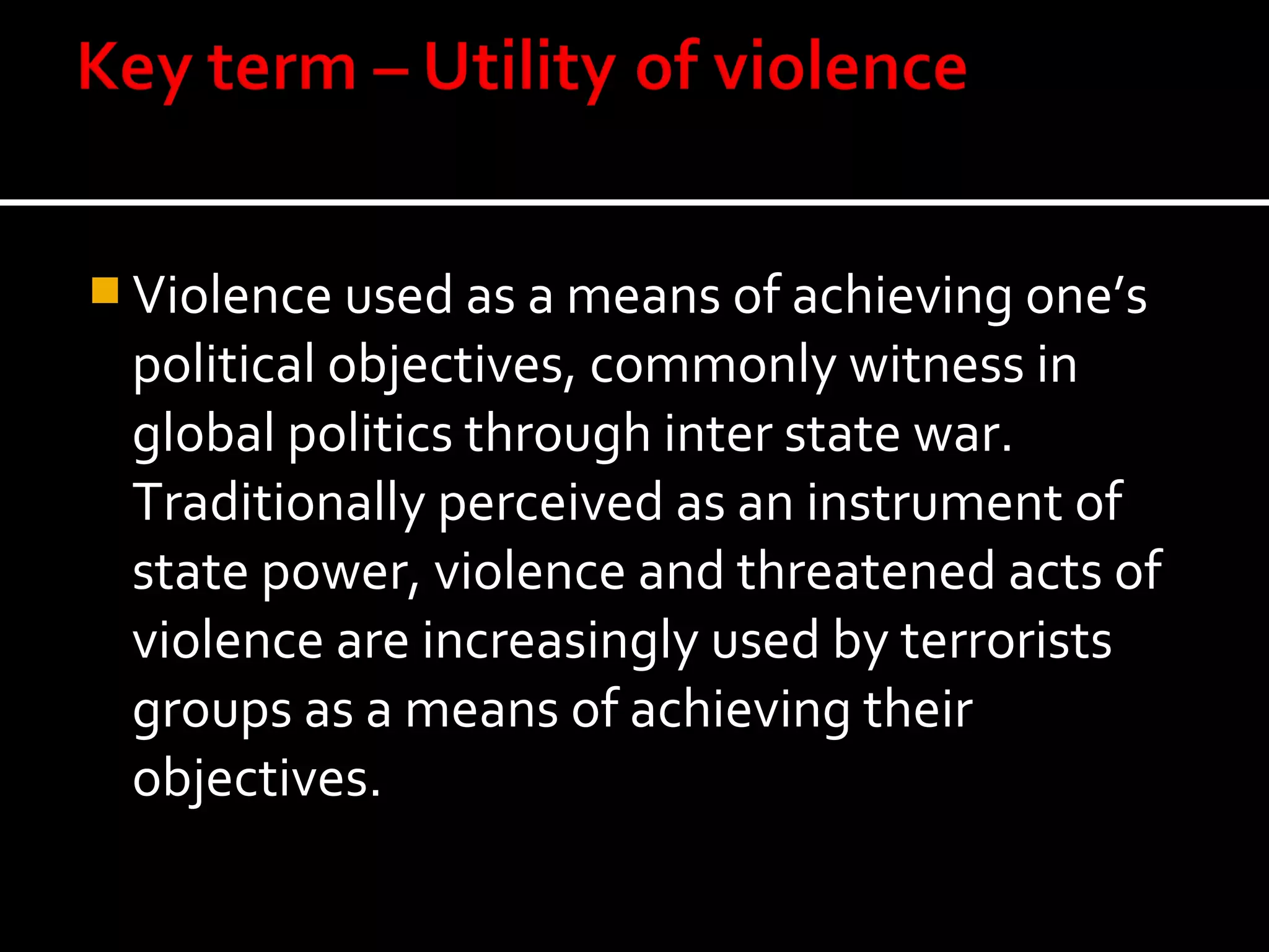  Violence used as a means of achieving one’s
 political objectives, commonly witness in
 global politics through inter state war.
 Traditionally perceived as an instrument of
 state power, violence and threatened acts of
 violence are increasingly used by terrorists
 groups as a means of achieving their
 objectives.
 