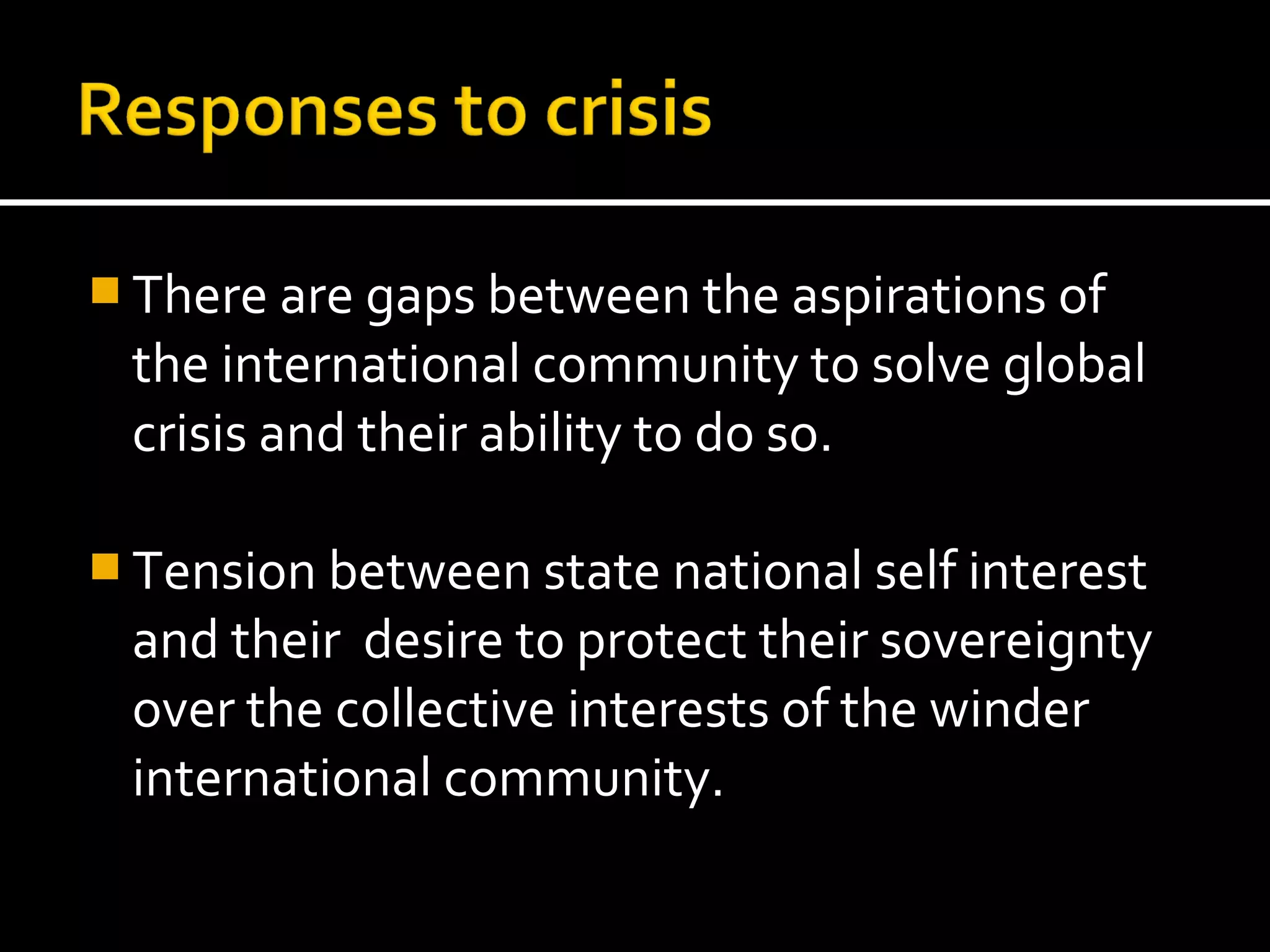  There are gaps between the aspirations of
 the international community to solve global
 crisis and their ability to do so.

 Tension between state national self interest
 and their desire to protect their sovereignty
 over the collective interests of the winder
 international community.
 