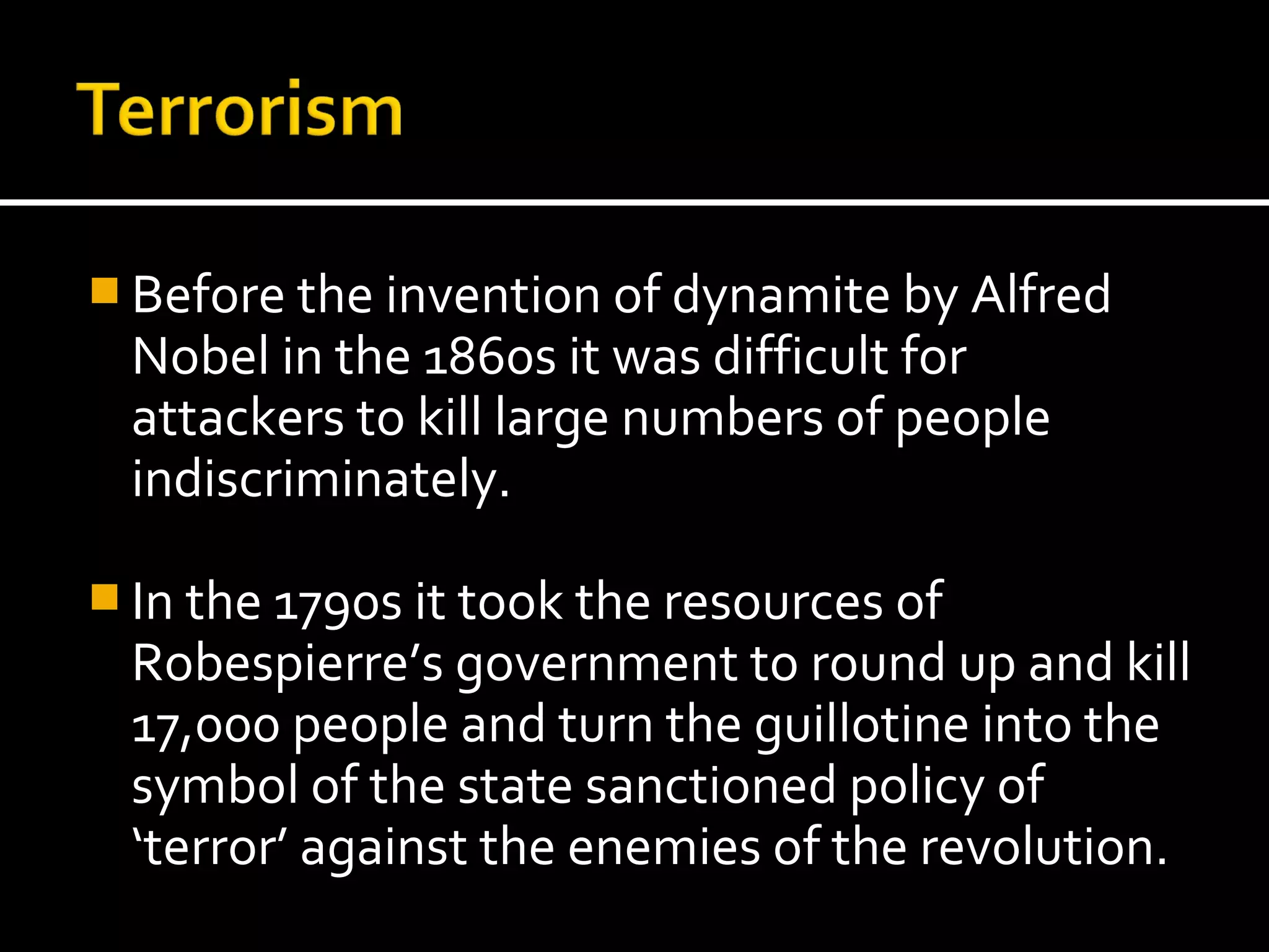  Before the invention of dynamite by Alfred
  Nobel in the 1860s it was difficult for
  attackers to kill large numbers of people
  indiscriminately.

 In the 1790s it took the resources of
  Robespierre’s government to round up and kill
  17,000 people and turn the guillotine into the
  symbol of the state sanctioned policy of
  ‘terror’ against the enemies of the revolution.
 