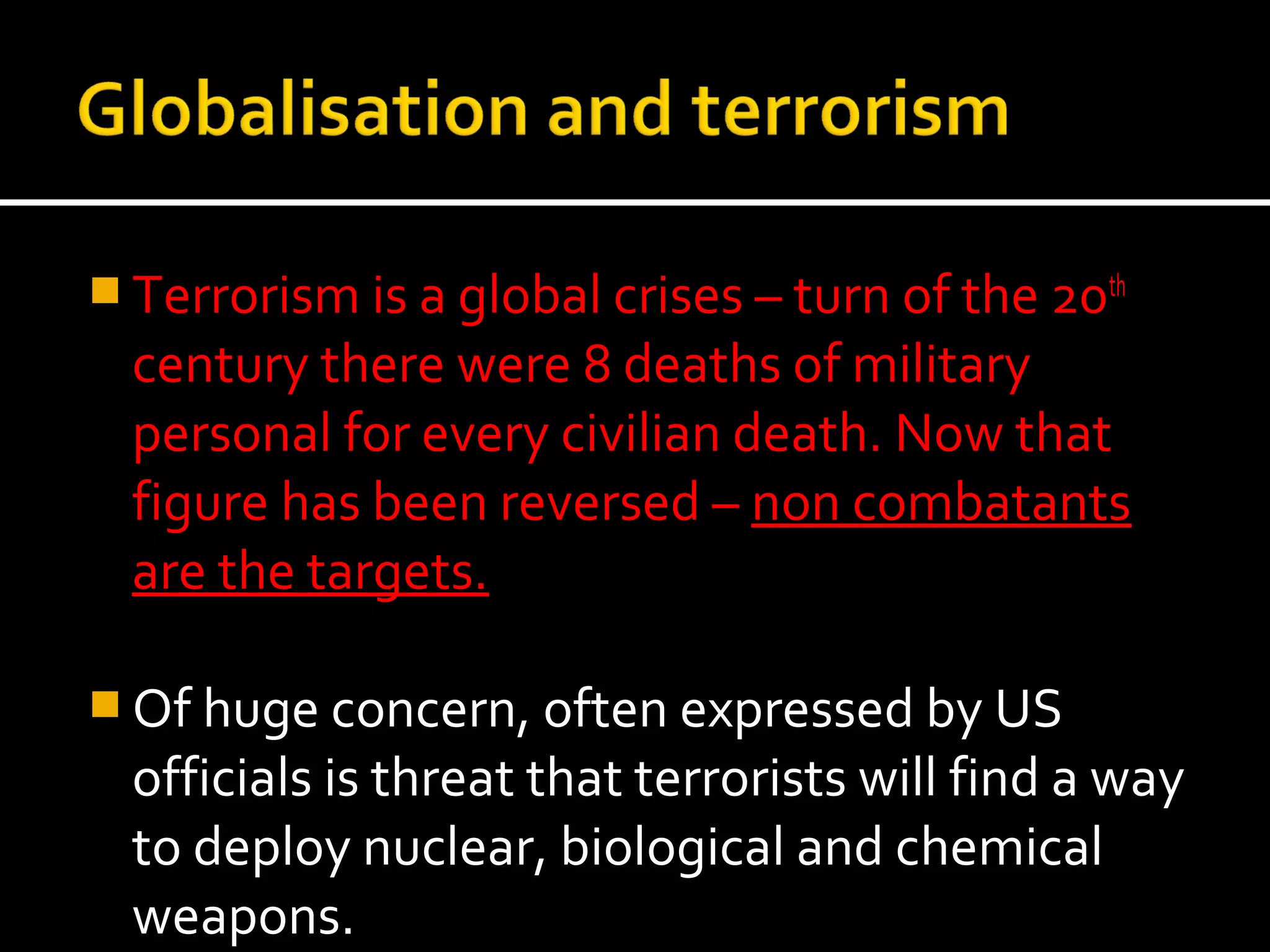  Terrorism is a global crises – turn of the 20th
  century there were 8 deaths of military
  personal for every civilian death. Now that
  figure has been reversed – non combatants
  are the targets.

 Of huge concern, often expressed by US
  officials is threat that terrorists will find a way
  to deploy nuclear, biological and chemical
  weapons.
 