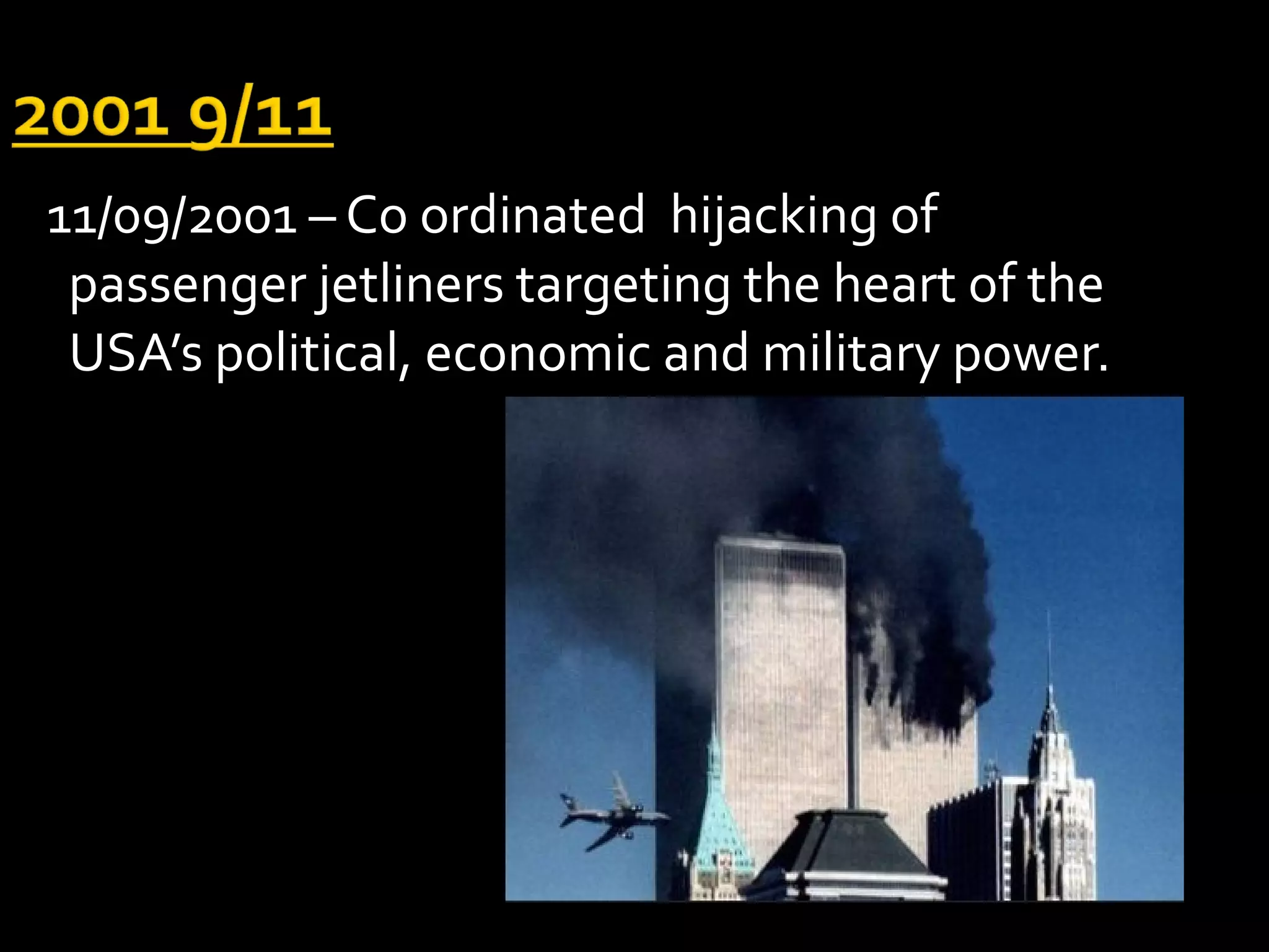 11/09/2001 – Co ordinated hijacking of
 passenger jetliners targeting the heart of the
 USA’s political, economic and military power.
 
