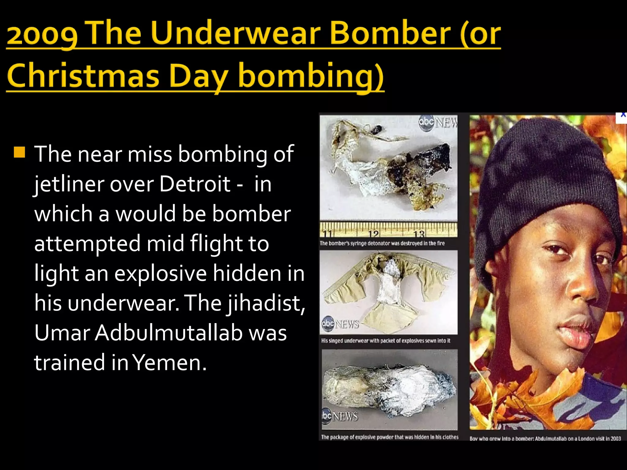    The near miss bombing of
    jetliner over Detroit - in
    which a would be bomber
    attempted mid flight to
    light an explosive hidden in
    his underwear. The jihadist,
    Umar Adbulmutallab was
    trained in Yemen.
 