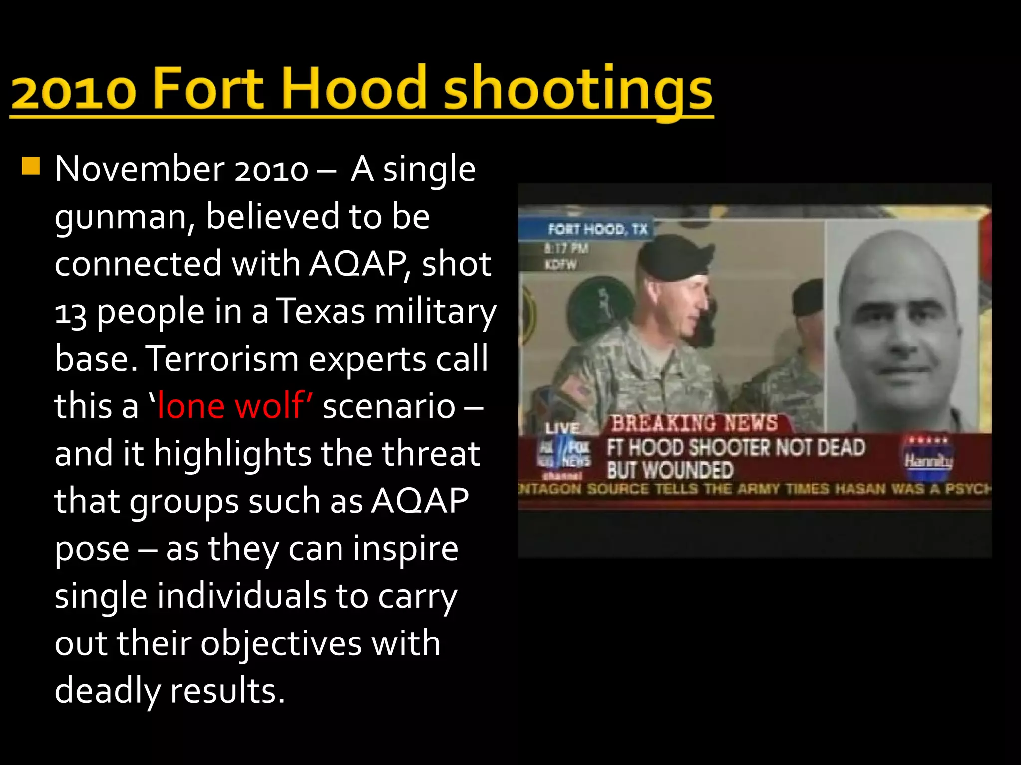    November 2010 – A single
    gunman, believed to be
    connected with AQAP, shot
    13 people in a Texas military
    base. Terrorism experts call
    this a ‘lone wolf’ scenario –
    and it highlights the threat
    that groups such as AQAP
    pose – as they can inspire
    single individuals to carry
    out their objectives with
    deadly results.
 