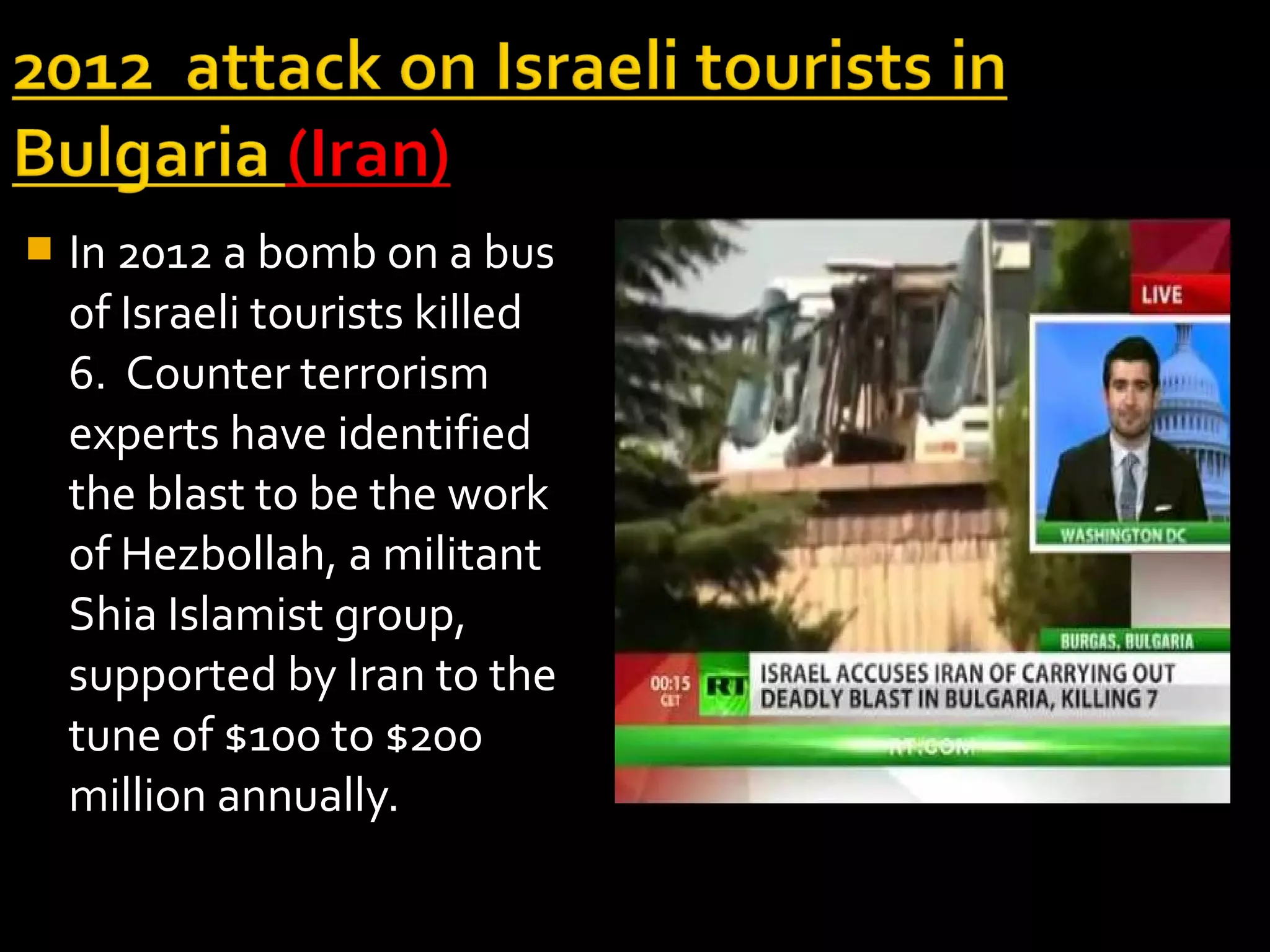    In 2012 a bomb on a bus
    of Israeli tourists killed
    6. Counter terrorism
    experts have identified
    the blast to be the work
    of Hezbollah, a militant
    Shia Islamist group,
    supported by Iran to the
    tune of $100 to $200
    million annually.
 