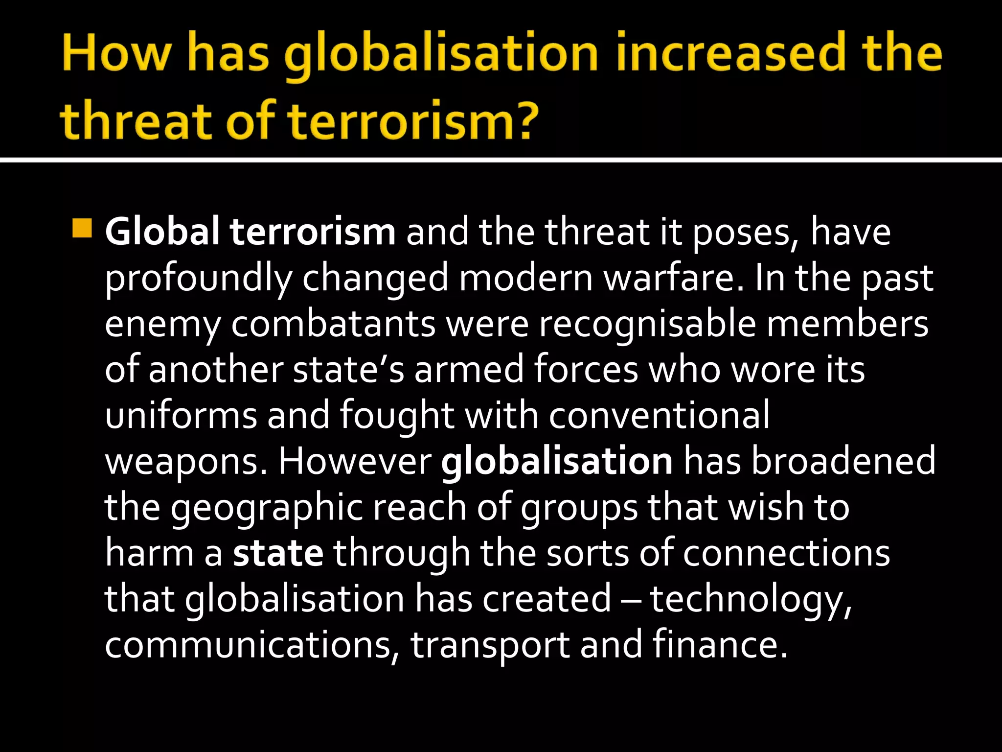  Global terrorism and the threat it poses, have
  profoundly changed modern warfare. In the past
  enemy combatants were recognisable members
  of another state’s armed forces who wore its
  uniforms and fought with conventional
  weapons. However globalisation has broadened
  the geographic reach of groups that wish to
  harm a state through the sorts of connections
  that globalisation has created – technology,
  communications, transport and finance.
 