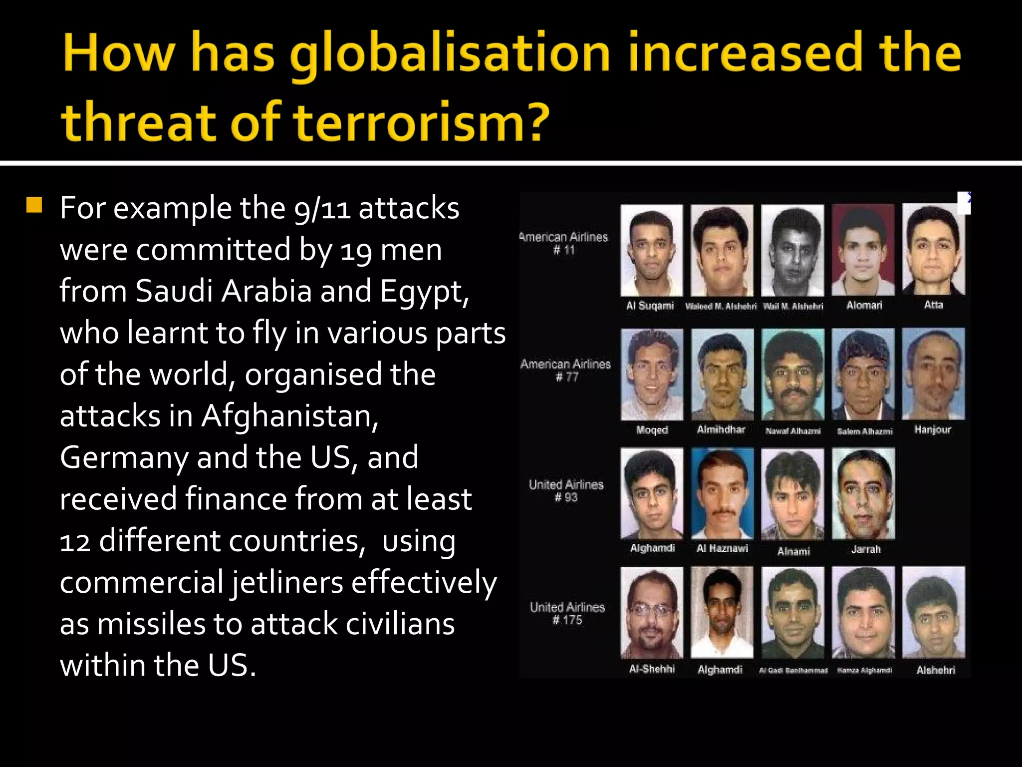    For example the 9/11 attacks
    were committed by 19 men
    from Saudi Arabia and Egypt,
    who learnt to fly in various parts
    of the world, organised the
    attacks in Afghanistan,
    Germany and the US, and
    received finance from at least
    12 different countries, using
    commercial jetliners effectively
    as missiles to attack civilians
    within the US.
 