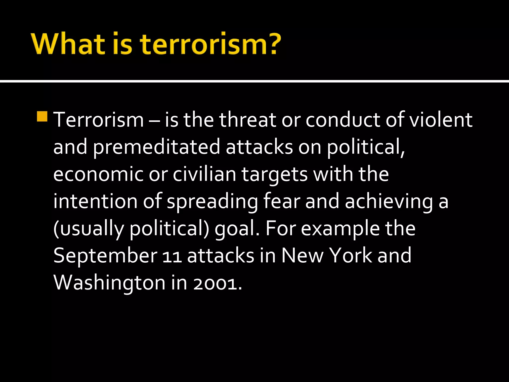  Terrorism – is the threat or conduct of violent
 and premeditated attacks on political,
 economic or civilian targets with the
 intention of spreading fear and achieving a
 (usually political) goal. For example the
 September 11 attacks in New York and
 Washington in 2001.
 