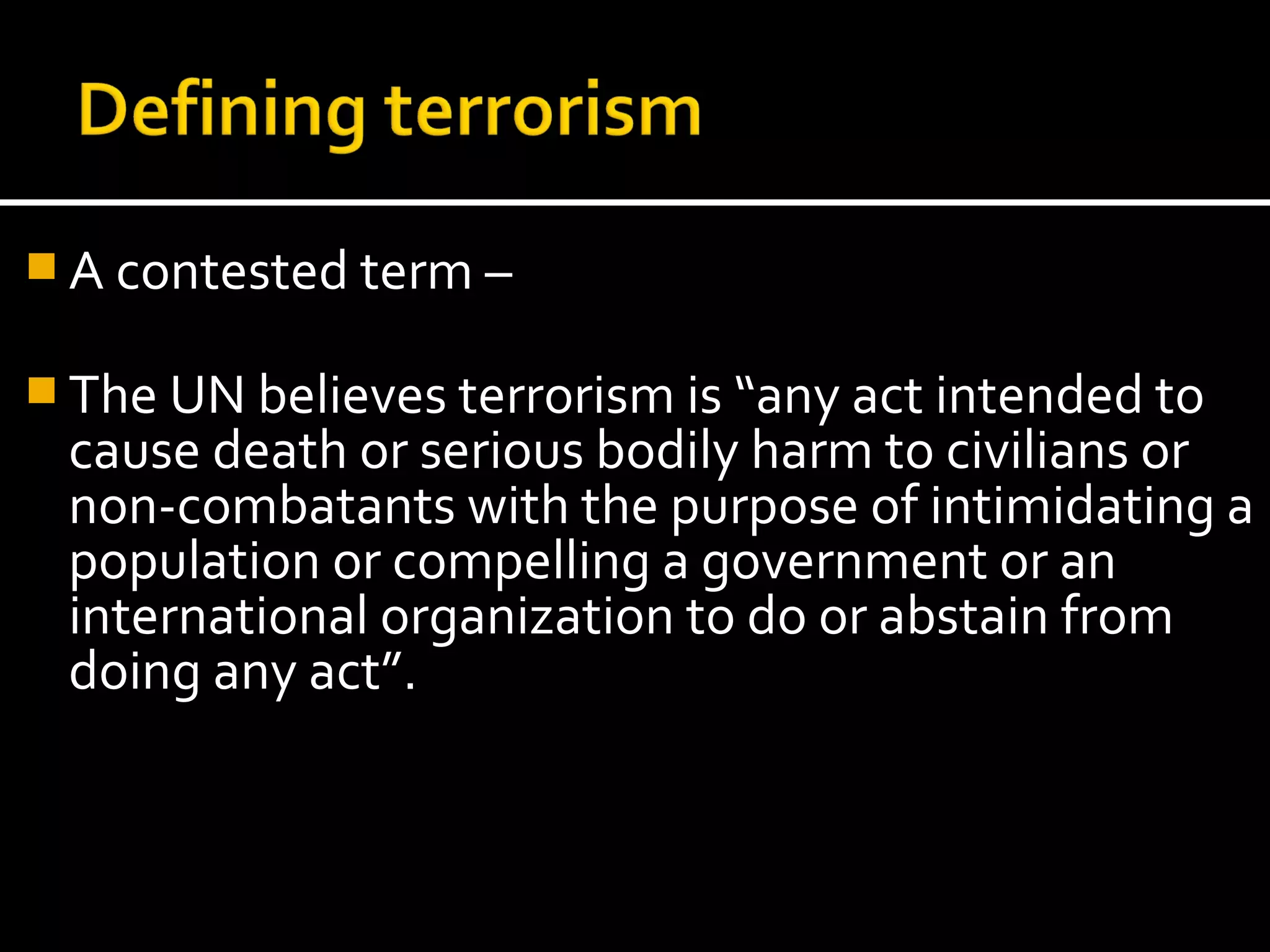  A contested term –

 The UN believes terrorism is “any act intended to
 cause death or serious bodily harm to civilians or
 non-combatants with the purpose of intimidating a
 population or compelling a government or an
 international organization to do or abstain from
 doing any act”.
 