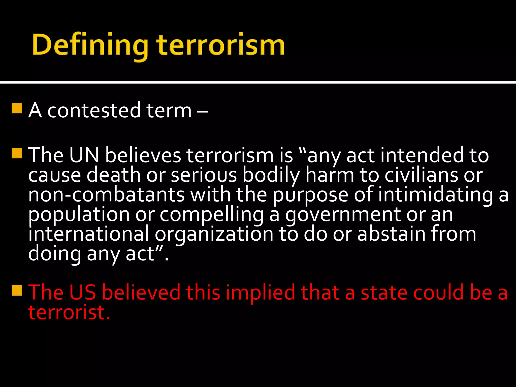  A contested term –

 The UN believes terrorism is “any act intended to
 cause death or serious bodily harm to civilians or
 non-combatants with the purpose of intimidating a
 population or compelling a government or an
 international organization to do or abstain from
 doing any act”.
 The US believed this implied that a state could be a
 terrorist.
 