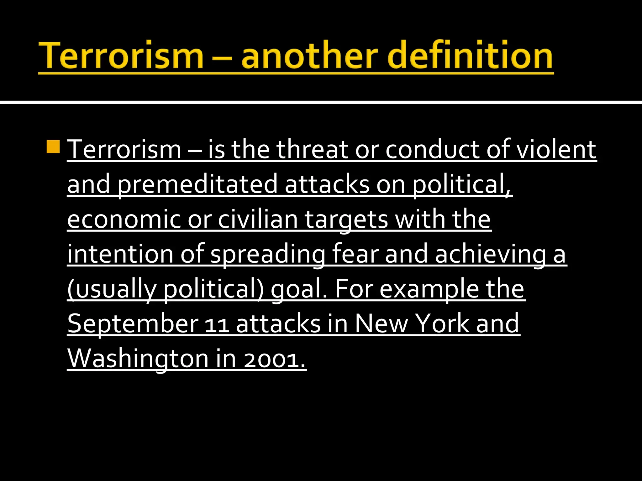  Terrorism – is the threat or conduct of violent
 and premeditated attacks on political,
 economic or civilian targets with the
 intention of spreading fear and achieving a
 (usually political) goal. For example the
 September 11 attacks in New York and
 Washington in 2001.
 