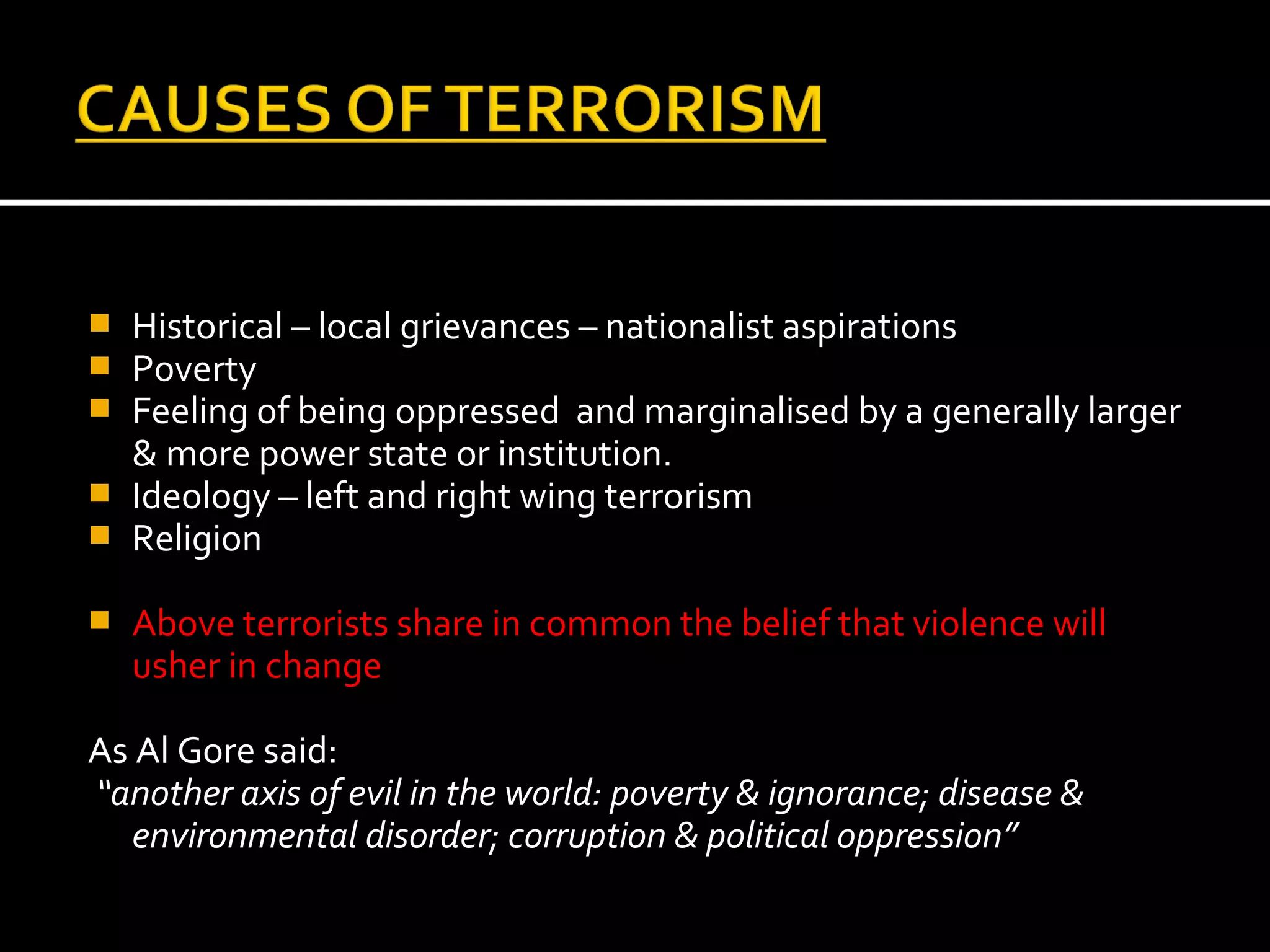  Historical – local grievances – nationalist aspirations
 Poverty
 Feeling of being oppressed and marginalised by a generally larger
  & more power state or institution.
 Ideology – left and right wing terrorism
 Religion

   Above terrorists share in common the belief that violence will
    usher in change

As Al Gore said:
“another axis of evil in the world: poverty & ignorance; disease &
   environmental disorder; corruption & political oppression”
 