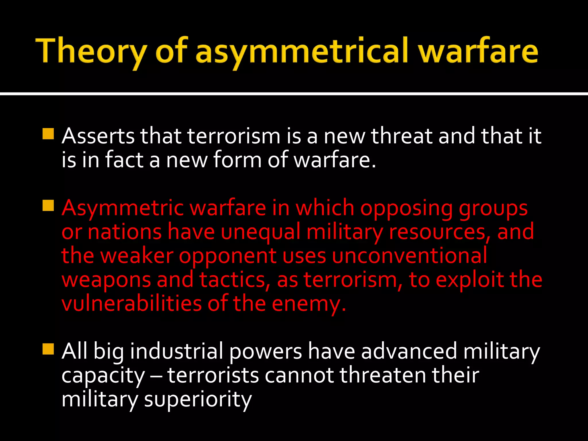  Asserts that terrorism is a new threat and that it
  is in fact a new form of warfare.
 Asymmetric warfare in which opposing groups
  or nations have unequal military resources, and
  the weaker opponent uses unconventional
  weapons and tactics, as terrorism, to exploit the
  vulnerabilities of the enemy.
 All big industrial powers have advanced military
  capacity – terrorists cannot threaten their
  military superiority
 