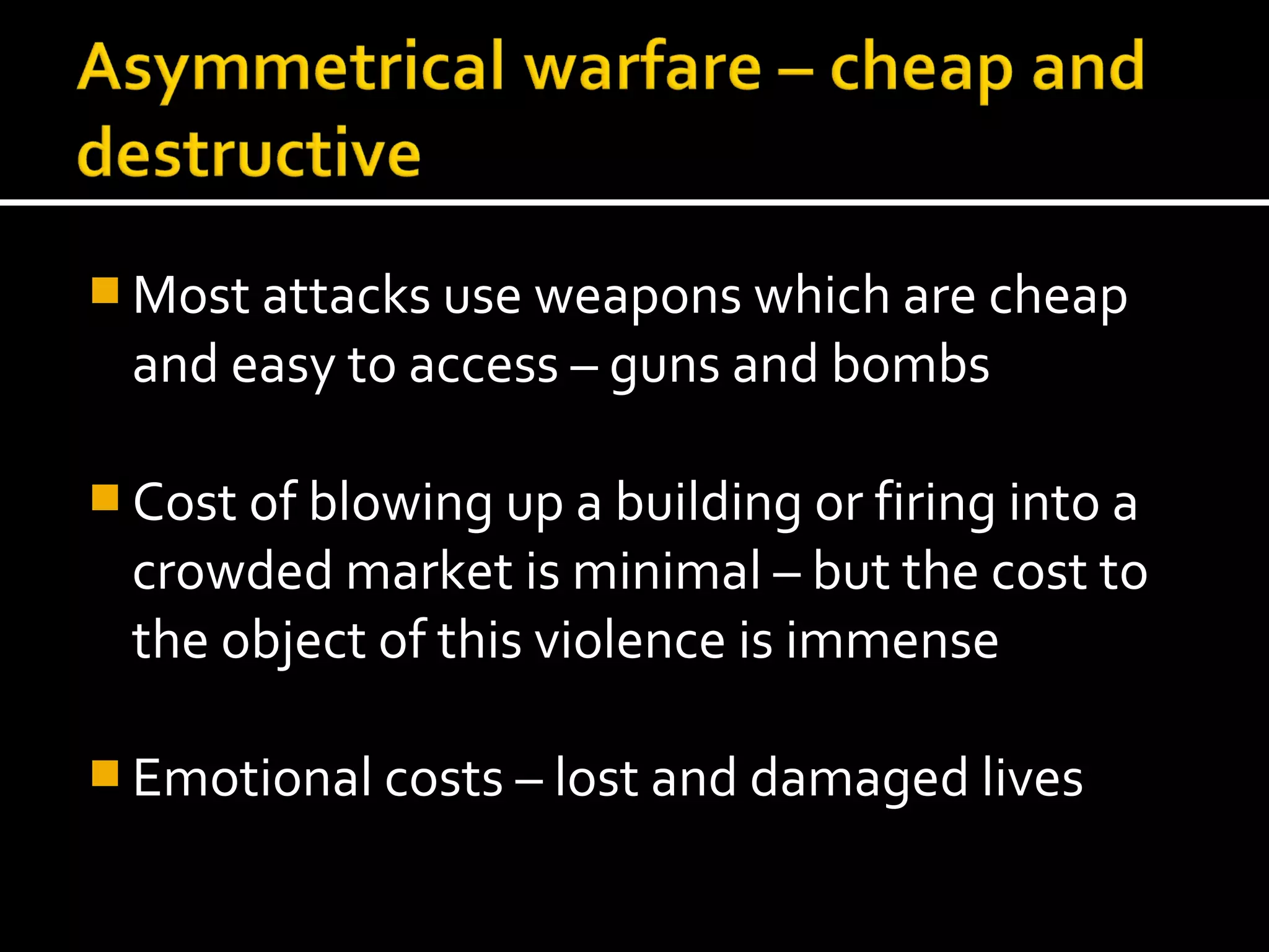  Most attacks use weapons which are cheap
  and easy to access – guns and bombs

 Cost of blowing up a building or firing into a
  crowded market is minimal – but the cost to
  the object of this violence is immense

 Emotional costs – lost and damaged lives
 