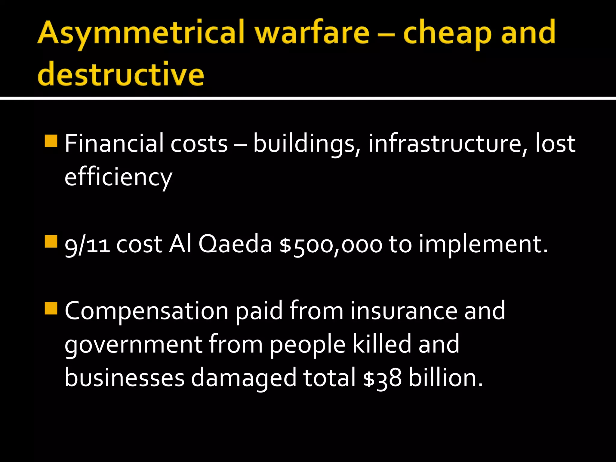  Financial costs – buildings, infrastructure, lost
  efficiency

 9/11 cost Al Qaeda $500,000 to implement.


 Compensation paid from insurance and
  government from people killed and
  businesses damaged total $38 billion.
 