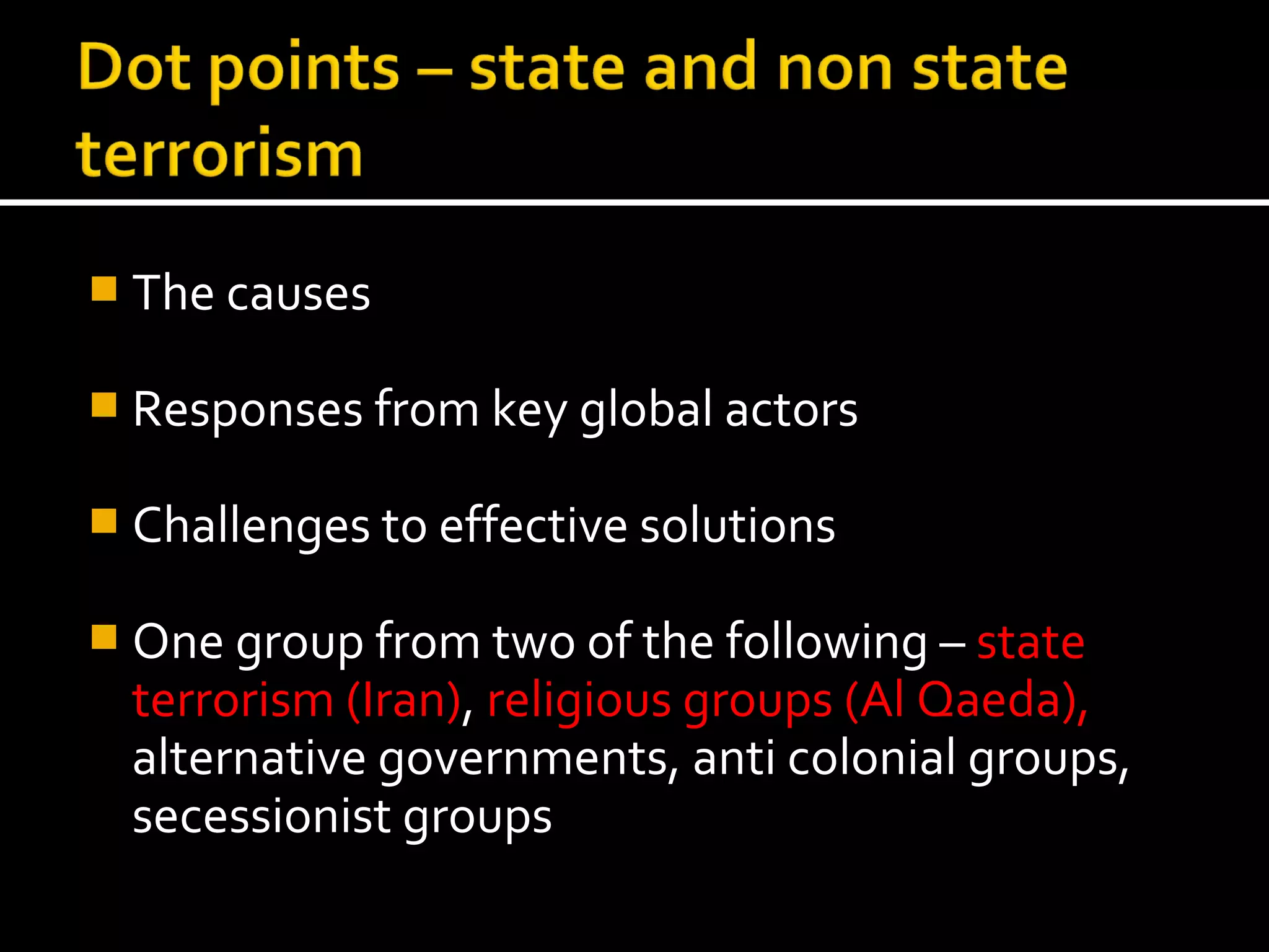  The causes

 Responses from key global actors

 Challenges to effective solutions

 One group from two of the following – state
  terrorism (Iran), religious groups (Al Qaeda),
  alternative governments, anti colonial groups,
  secessionist groups
 