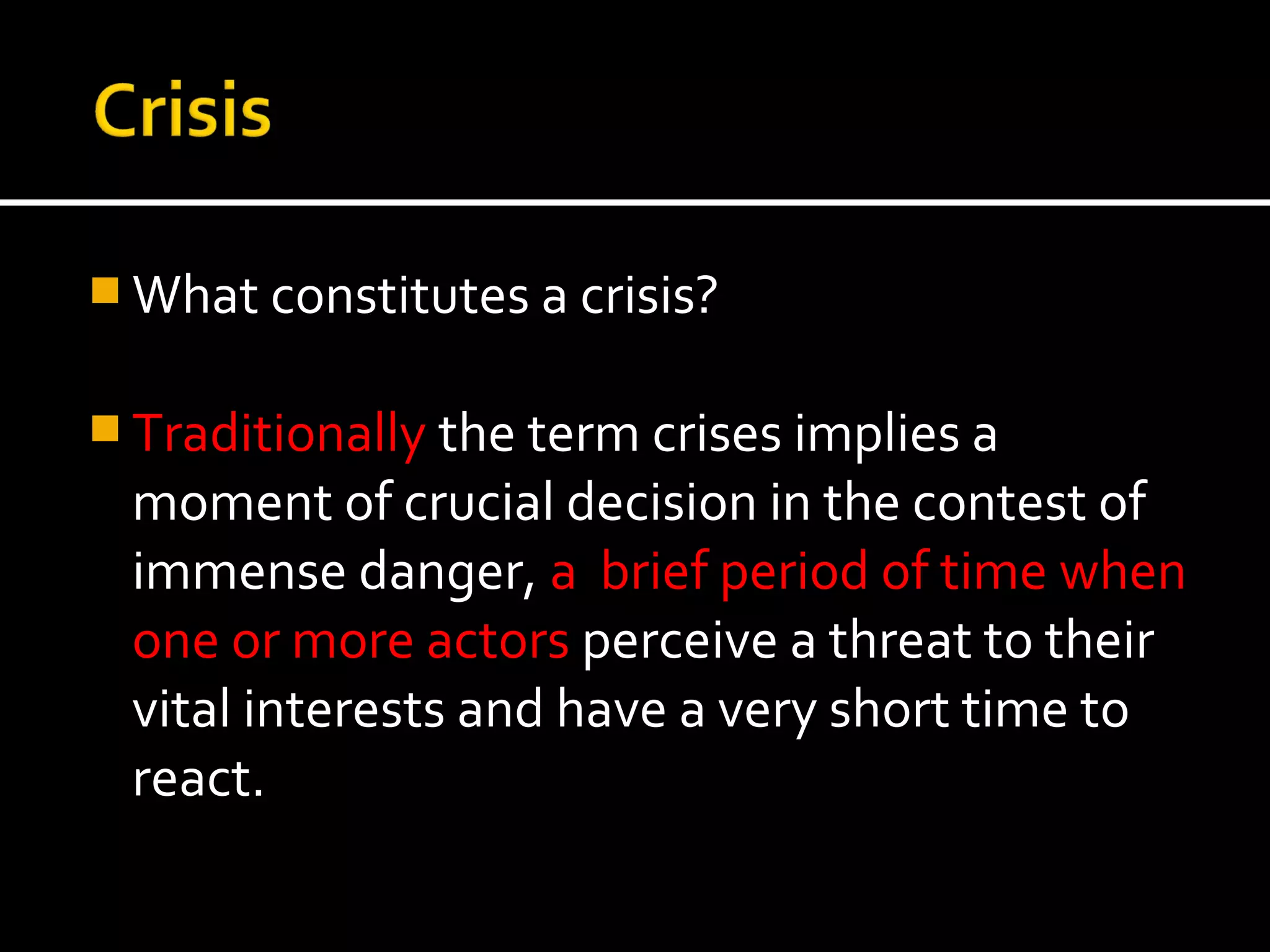  What constitutes a crisis?


 Traditionally the term crises implies a
 moment of crucial decision in the contest of
 immense danger, a brief period of time when
 one or more actors perceive a threat to their
 vital interests and have a very short time to
 react.
 