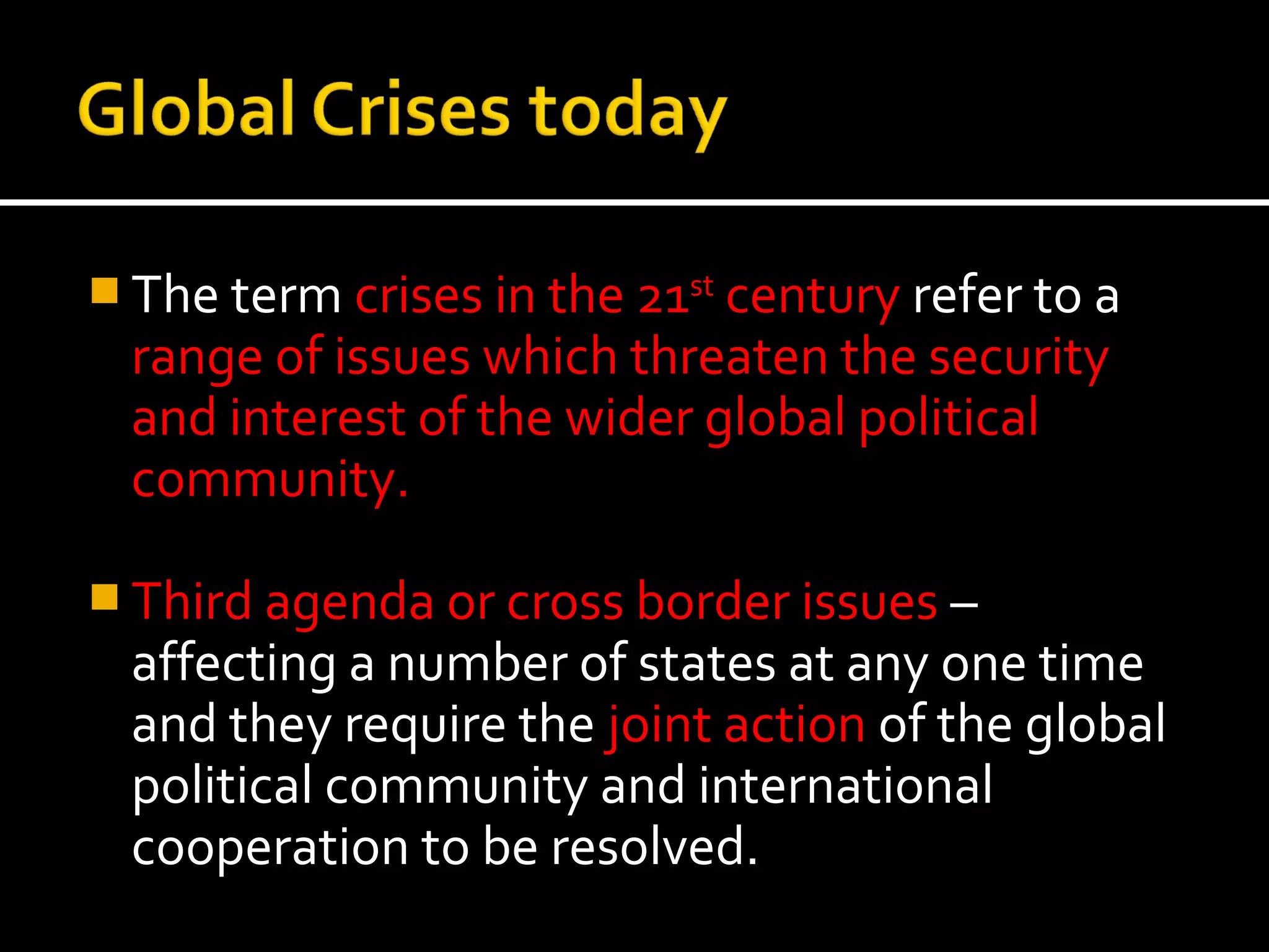  The term crises in the 21st century refer to a
  range of issues which threaten the security
  and interest of the wider global political
  community.

 Third agenda or cross border issues –
  affecting a number of states at any one time
  and they require the joint action of the global
  political community and international
  cooperation to be resolved.
 