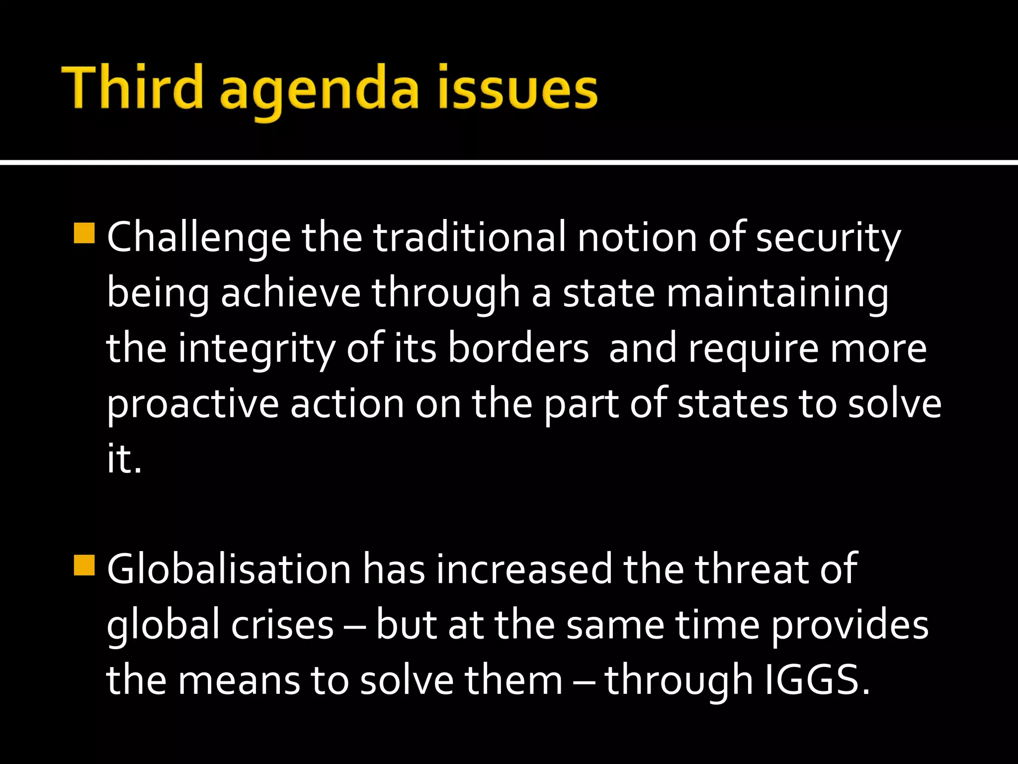  Challenge the traditional notion of security
 being achieve through a state maintaining
 the integrity of its borders and require more
 proactive action on the part of states to solve
 it.

 Globalisation has increased the threat of
 global crises – but at the same time provides
 the means to solve them – through IGGS.
 