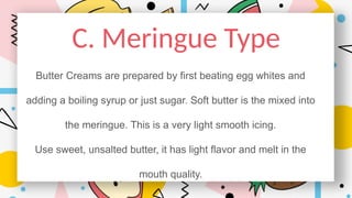 C. Meringue Type
Butter Creams are prepared by first beating egg whites and
adding a boiling syrup or just sugar. Soft butter is the mixed into
the meringue. This is a very light smooth icing.
Use sweet, unsalted butter, it has light flavor and melt in the
mouth quality.
 