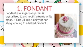 1. FONDANT
Fondant is a sugar syrup that is
crystallized to a smooth, creamy white
mass. It sets up into a shiny or non-
sticky coating to a baked product..
 