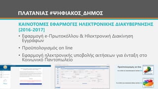 ΠΛΑΤΑΝΙΑΣ #ΨΗΦΙΑΚΟΣ_ΔΗΜΟΣ
• Εφαρμογή e-Πρωτοκόλλου & Ηλεκτρονική Διακίνηση
Εγγράφων
• Προϋπολογισμός on line
• Εφαρμογή ηλεκτρονικής υποβολής αιτήσεων για ένταξη στο
Κοινωνικό Παντοπωλείο
ΚΑΙΝΟΤΟΜΕΣ ΕΦΑΡΜΟΓΕΣ ΗΛΕΚΤΡΟΝΙΚΗΣ ΔΙΑΚΥΒΕΡΝΗΣΗΣ
[2016-2017]
Προϋπολογισμός on line
 