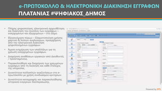 ΠΛΑΤΑΝΙΑΣ #ΨΗΦΙΑΚΟΣ_ΔΗΜΟΣ
• Πλήρης ψηφιοποίηση, ηλεκτρονική αρχειοθέτηση
και διακίνηση του συνόλου των εγγράφων –
εισερχομένων και εξερχομένων – στο Δήμο.
• Εξοικονόμηση πόρων – Ελαχιστοποίηση χρήσης
χαρτιού & λοιπών αναλώσιμων, προερχόμενη
από την ηλεκτρονική διακίνηση
ψηφιοποιημένων εγγράφων.
• Άμεση ενημέρωση των υπαλλήλων για τη
χρέωση εισερχομένων εγγράφων.
• Διαχείριση αναθέσεων εργασιών από Διευθυντές
/ προϊσταμένους.
• Παρακολούθηση και διαχείριση των χρεωμένων
εγγράφων από τη διοίκηση και κάθε στέλεχος
της υπηρεσίας.
• Δυνατότητα πολλαπλών αναζητήσεων στο e-
πρωτόκολλο με χρήση συνδυασμού κριτηρίων.
• Δυνατότητα καταγραφής και παρακολούθησης
ιστορικού ενεργειών διεκπεραίωσης.
e-ΠΡΩΤΟΚΟΛΛΟ & ΗΛΕΚΤΡΟΝΙΚΗ ΔΙΑΚΙΝΗΣΗ ΕΓΓΡΑΦΩΝ
Powered by OTS
 
