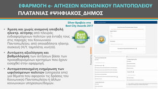 ΠΛΑΤΑΝΙΑΣ #ΨΗΦΙΑΚΟΣ_ΔΗΜΟΣ
• Άμεση και χωρίς αναμονή υποβολή
ηλεκτρ. αίτησης από πλευράς
ενδιαφερόμενων πολιτών για ένταξη τους
στις παροχές του Κοινωνικού
Παντοπωλείου, από οποιαδήποτε ηλεκτρ.
συσκευή (Η/Υ, ταμπλέτα, κινητό).
• Αυτόματη αξιολόγηση και
βαθμολόγηση των αιτήσεων βάσει των
προκαθορισμένων κριτηρίων που έχουν
εισαχθεί στην εφαρμογή.
• Αυτοματοποιημένη ενημέρωση των
ωφελούμενων πολιτών (υπηρεσία sms)
για θέματα που αφορούν τις δράσεις του
Κοινωνικού Παντοπωλείου ή άλλων
κοινωνικών υπηρεσιών/δομών.
ΕΦΑΡΜΟΓΗ e- ΑΙΤΗΣΕΩΝ ΚΟΙΝΩΝΙΚΟΥ ΠΑΝΤΟΠΩΛΕΙΟΥ
PoweredbyIMMKO
Silver Βραβείο στα
Best City Awards 2017
 