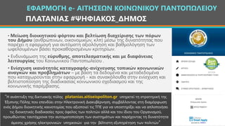 ΠΛΑΤΑΝΙΑΣ #ΨΗΦΙΑΚΟΣ_ΔΗΜΟΣ
ΕΦΑΡΜΟΓΗ e- ΑΙΤΗΣΕΩΝ ΚΟΙΝΩΝΙΚΟΥ ΠΑΝΤΟΠΩΛΕΙΟΥ
• Μείωση διοικητικού φόρτου και βελτίωση διαχείρισης των πόρων
του Δήμου (ανθρώπινων, οικονομικών, κλπ) μέσω της δυνατότητας που
παρέχει η εφαρμογή για αυτόματη αξιολόγηση και βαθμολόγηση των
ωφελουμένων βάσει προκαθορισμένων κριτηρίων.
• Ενδυνάμωση της εύρυθμης, αποτελεσματικής και με διαφάνειας
λειτουργίας του Κοινωνικού Παντοπωλείου .
• Ενίσχυση ικανότητάς καταγραφής-ανίχνευσης τοπικών κοινωνικών
αναγκών και προβλημάτων – με βάση τα δεδομένα και μεταδεδομένα
που καταχωρούνται στην εφαρμογή - και συνακόλουθα στην ενίσχυση και
βελτιστοποίηση της διαδικασίας κοινωνικού σχεδιασμού και της
κοινωνικής παρέμβασης.
“Η ανάπτυξη της δικτυακής πύλης platanias.aitiseispoliton.gr υπηρετεί τη στρατηγική της
Έξυπνης Πόλης που επενδύει στην Ηλεκτρονική Διακυβέρνηση, συμβάλλοντας στη διαμόρφωση
ενός Δήμου διοικητικής καινοτομίας που αξιοποιεί τις ΤΠΕ για να υποστηρίξει και να απλοποιήσει
τις διοικητικές διαδικασίες προς όφελος των πολιτών αλλά και του ίδιου του Οργανισμού,
προωθώντας ταυτόχρονα την αυτοματοποίηση των συστημάτων και παρέχοντας τη δυνατότητα
άμεσης χρήσης ηλεκτρονικών υπηρεσιών για την βέλτιστη εξυπηρέτηση των πολιτών”
 