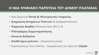 • Νέο δημοτικό Portal & Ηλεκτρονικές Υπηρεσίες
• Διαχείριση Αιτημάτων Πολιτών & Διαδραστικότητα
• Ψηφιακός Βοηθός (Platanias Bot) 365 Χ 24
• Πλατφόρμες Συμμετοχικότητας
• Ανοικτά Δεδομένα
• Αποθετήριο μελετών - Διοικητική γνώση
• Στρατηγική με τους πολίτες - Διοργάνωση του πρώτου Citylab
Η ΝΕΑ ΨΗΦΙΑΚΗ ΠΑΡΟΥΣΙΑ ΤΟΥ ΔΗΜΟΥ ΠΛΑΤΑΝΙΑ
Powered by
 