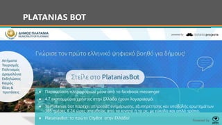 PLATANIAS BOT
● Παρουσίαση πληροφοριών μέσα από το facebook messenger
● 4.7 εκατομμύρια χρήστες στην Ελλάδα έχουν λογαριασμό.
● Το Platanias bot παρέχει υπηρεσίες ενημέρωσης, εξυπηρέτησης και υποβολής ερωτημάτων
365 ημέρες Χ 24 ώρες απευθείας από το κινητό ή το pc, με εύκολο και απλό τρόπο.
● PlataniasBot: το πρώτο CityBot στην Ελλάδα! Powered by
 