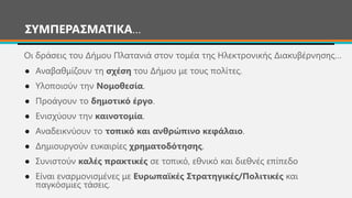 ΣΥΜΠΕΡΑΣΜΑΤΙΚΑ…
● Αναβαθμίζουν τη σχέση του Δήμου με τους πολίτες.
● Υλοποιούν την Νομοθεσία.
● Προάγουν το δημοτικό έργο.
● Ενισχύουν την καινοτομία.
● Αναδεικνύουν το τοπικό και ανθρώπινο κεφάλαιο.
● Δημιουργούν ευκαιρίες χρηματοδότησης.
● Συνιστούν καλές πρακτικές σε τοπικό, εθνικό και διεθνές επίπεδο
● Είναι εναρμονισμένες με Ευρωπαϊκές Στρατηγικές/Πολιτικές και
παγκόσμιες τάσεις.
Οι δράσεις του Δήμου Πλατανιά στον τομέα της Ηλεκτρονικής Διακυβέρνησης…
 