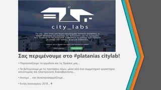 Σας περιμένουμε στο #platanias citylab!
• Παρουσιάζουμε τα εργαλεία και τις δράσεις μας…
• Τα βελτιώνουμε με τις προτάσεις όλων, μέσα από ένα συμμετοχικό εργαστήριο
καινοτομίας και ηλεκτρονικής διακυβέρνησης…
• Ακούμε … και (ανα)προσαρμόζουμε…
• Εντός Ιανουαρίου 2018… 
 