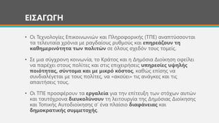 ΕΙΣΑΓΩΓΗ
• Οι Τεχνολογίες Επικοινωνιών και Πληροφορικής (ΤΠΕ) αναπτύσσονται
τα τελευταία χρόνια με ραγδαίους ρυθμούς και επηρεάζουν τη
καθημερινότητα των πολιτών σε όλους σχεδόν τους τομείς.
• Σε μια σύγχρονη κοινωνία, το Κράτος και η Δημόσια Διοίκηση οφείλει
να παρέχει στους πολίτες και στις επιχειρήσεις υπηρεσίες υψηλής
ποιότητας, σύντομα και με μικρό κόστος, καθώς επίσης να
συνδιαλέγεται με τους πολίτες, να «ακούει» τις ανάγκες και τις
απαιτήσεις τους.
• Οι ΤΠΕ προσφέρουν τα εργαλεία για την επίτευξη των στόχων αυτών
και ταυτόχρονα διευκολύνουν τη λειτουργία της Δημόσιας Διοίκησης
και Τοπικής Αυτοδιοίκησης σ’ ένα πλαίσιο διαφάνειας και
δημοκρατικής συμμετοχής.
 