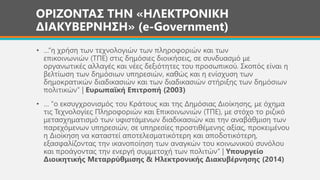 ΟΡΙΖΟΝΤΑΣ ΤΗΝ «ΗΛΕΚΤΡΟΝΙΚΗ
ΔΙΑΚΥΒΕΡΝΗΣΗ» (e-Government)
• …“η χρήση των τεχνολογιών των πληροφοριών και των
επικοινωνιών (ΤΠΕ) στις δημόσιες διοικήσεις, σε συνδυασμό με
οργανωτικές αλλαγές και νέες δεξιότητες του προσωπικού. Σκοπός είναι η
βελτίωση των δημόσιων υπηρεσιών, καθώς και η ενίσχυση των
δημοκρατικών διαδικασιών και των διαδικασιών στήριξης των δημόσιων
πολιτικών” | Ευρωπαϊκή Επιτροπή (2003)
• … “ο εκσυγχρονισμός του Κράτους και της Δημόσιας Διοίκησης, με όχημα
τις Τεχνολογίες Πληροφοριών και Επικοινωνιών (ΤΠΕ), με στόχο το ριζικό
μετασχηματισμό των υφιστάμενων διαδικασιών και την αναβάθμιση των
παρεχόμενων υπηρεσιών, σε υπηρεσίες προστιθέμενης αξίας, προκειμένου
η Διοίκηση να καταστεί αποτελεσματικότερη και αποδοτικότερη,
εξασφαλίζοντας την ικανοποίηση των αναγκών του κοινωνικού συνόλου
και προάγοντας την ενεργή συμμετοχή των πολιτών” | Υπουργείο
Διοικητικής Μεταρρύθμισης & Ηλεκτρονικής Διακυβέρνησης (2014)
 