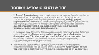 ΤΟΠΙΚΗ ΑΥΤΟΔΙΟΙΚΗΣΗ & ΤΠΕ
• Η Τοπική Αυτοδιοίκηση, ως ο εγγύτερος, στον πολίτη, θεσμός οφείλει να
αντιμετωπίσει τις προκλήσεις των καιρών και να αξιοποιήσει τις
τεράστιες ευκαιρίες που δημιουργούνται, μέσω της ορθής χρήσης
τεχνολογικών λύσεων που αυξάνουν τη παραγωγικότητα, μειώνουν το
κόστος και βελτιώνουν τις παροχές τους προς τους πολίτες μέσα από
άμεσες, συμμετοχικές, διαφανείς, καινοτόμες και δυναμικές
υπηρεσίες ηλεκτρονικής διακυβέρνησης.
• Η εισαγωγή των ΤΠΕ στην Τοπική Αυτοδιοίκηση (και τη Δημόσια Διοίκηση
εν γένει) απαιτεί αλλαγές στον τρόπο σκέψης του ανθρώπινου
δυναμικού της Τ.Α. – αιρετού και υπαλληλικού - και των πολιτών,
ανανέωση των εσωτερικών διαδικασιών και εφαρμογή ευρείας
τεχνογνωσίας από το χώρο των ΤΠΕ.
• Βασική πρόκληση πολλών εφαρμοζόμενων πολιτικών σήμερα σε
ευρωπαϊκό επίπεδο και σε εθνικό επίπεδο, είναι να προσεγγίσει ακόμα
περισσότερο ο πολίτης τις ΤΠΕ και να εξοικειωθεί με τη χρήση τους.
 
